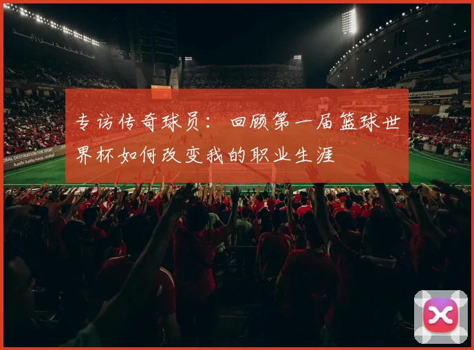 专访传奇球员：回顾第一届篮球世界杯如何改变我的职业生涯