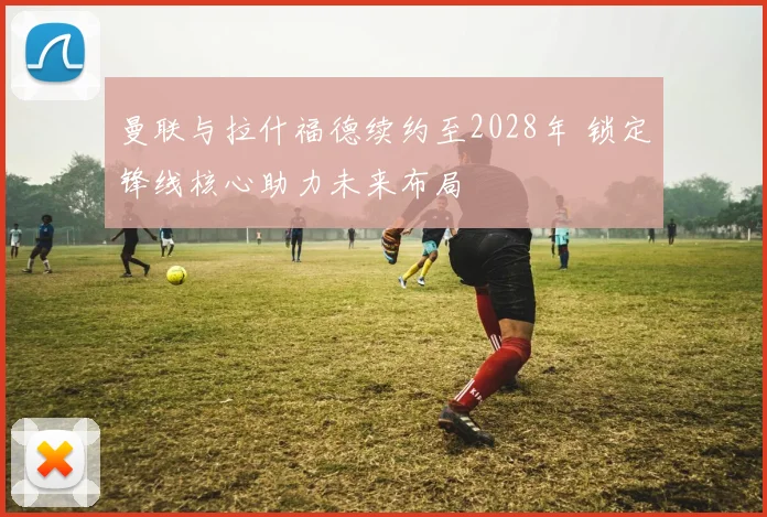 曼联与拉什福德续约至2028年 锁定锋线核心助力未来布局