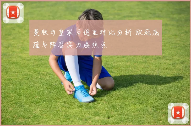 曼联与皇家马德里对比分析 欧冠底蕴与阵容实力成焦点