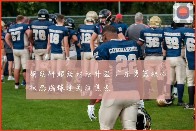 胡明轩超话讨论升温 广东男篮核心状态成球迷关注焦点