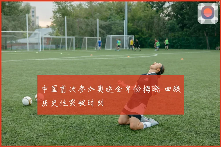 中国首次参加奥运会年份揭晓 回顾历史性突破时刻