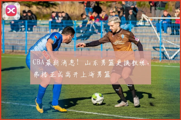 CBA最新消息!山东男篮更换教练,弗格正式离开上海男篮
