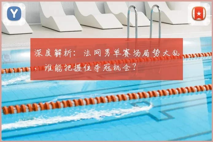 深度解析：法网男单赛场局势大乱，谁能把握住夺冠机会？