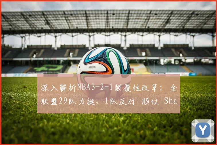 深入解析NBA3-2-1颠覆性改革：全联盟29队力挺，1队反对_顺位_Shams_孟菲斯灰熊