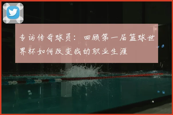 专访传奇球员：回顾第一届篮球世界杯如何改变我的职业生涯