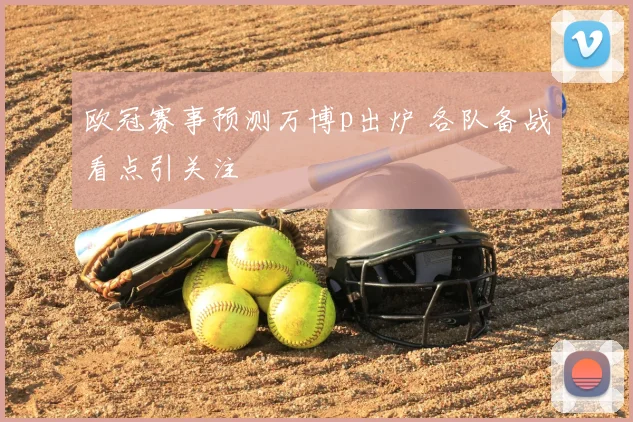 欧冠赛事预测万博p出炉 各队备战看点引关注