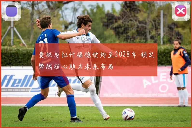 曼联与拉什福德续约至2028年 锁定锋线核心助力未来布局