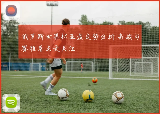 俄罗斯世界杯亚盘走势分析 备战与赛程看点受关注