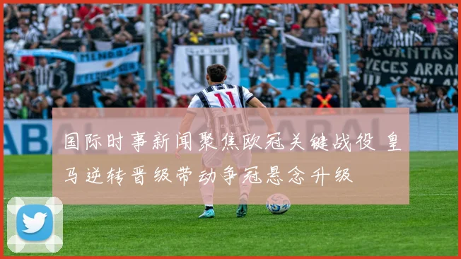 国际时事新闻聚焦欧冠关键战役 皇马逆转晋级带动争冠悬念升级