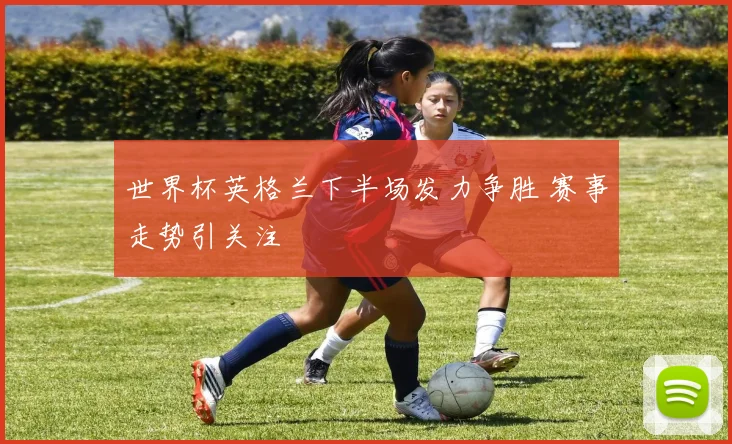 世界杯英格兰下半场发力争胜 赛事走势引关注