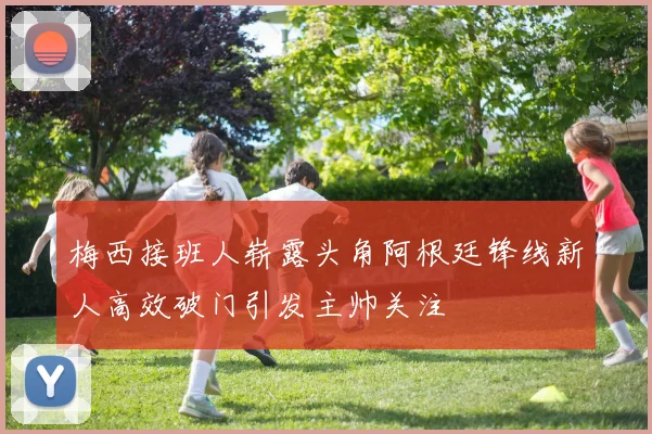 梅西接班人崭露头角阿根廷锋线新人高效破门引发主帅关注