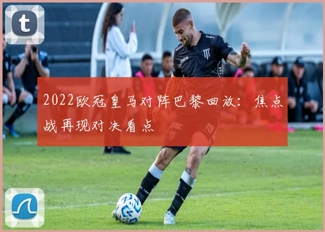 2022欧冠皇马对阵巴黎回放：焦点战再现对决看点