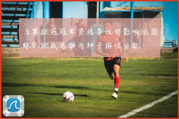 马赛欧冠冠军资格争议将影响法国球队欧战名额与种子排位分配