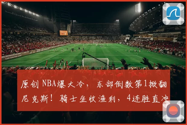 原创 NBA爆大冷,东部倒数第1掀翻尼克斯!骑士坐收渔利,4连胜直冲第2