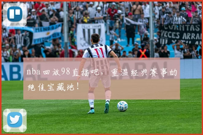 nba回放98直播吧，重温经典赛事的绝佳宝藏地！