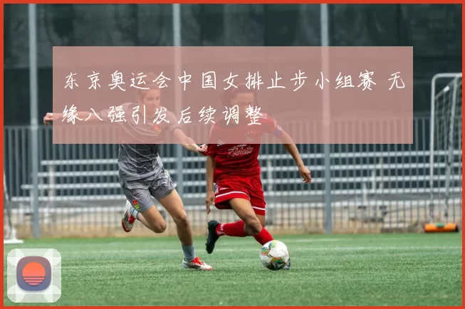 东京奥运会中国女排止步小组赛 无缘八强引发后续调整