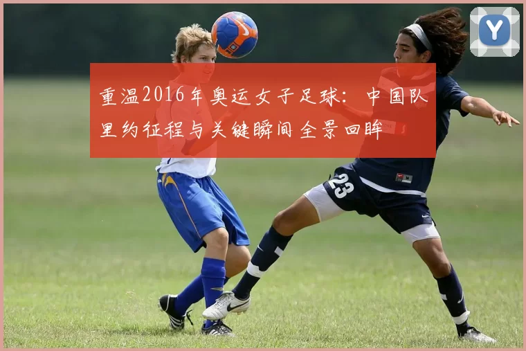 重温2016年奥运女子足球:中国队里约征程与关键瞬间全景回眸
