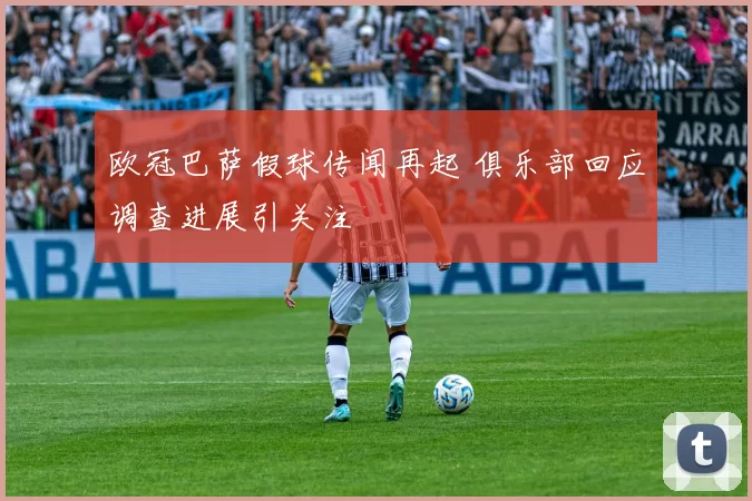 欧冠巴萨假球传闻再起 俱乐部回应调查进展引关注