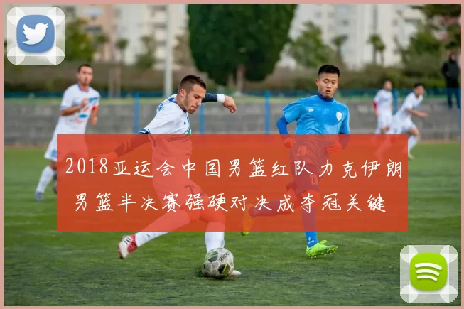 2018亚运会中国男篮红队力克伊朗 男篮半决赛强硬对决成夺冠关键