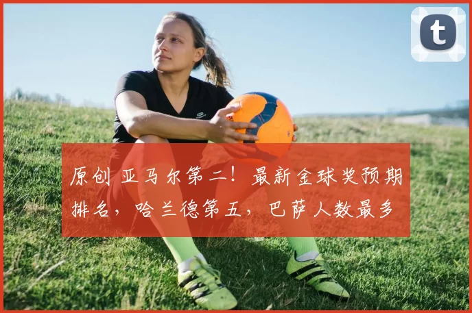 原创 亚马尔第二！最新金球奖预期排名，哈兰德第五，巴萨人数最多