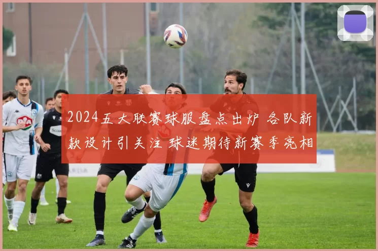 2024五大联赛球服盘点出炉 各队新款设计引关注 球迷期待新赛季亮相