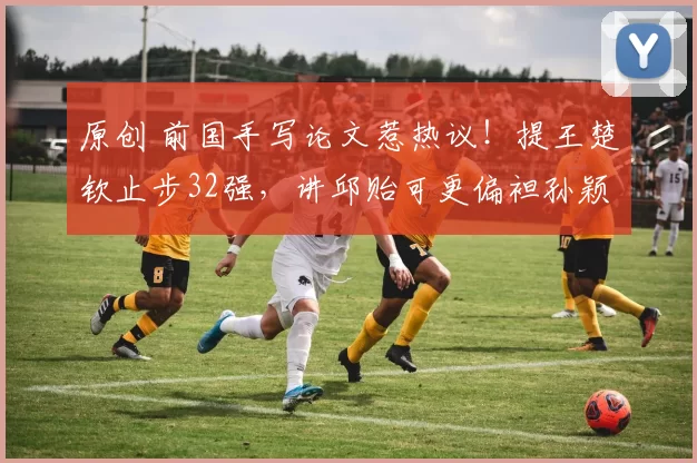 原创 前国手写论文惹热议！提王楚钦止步32强，讲邱贻可更偏袒孙颖莎