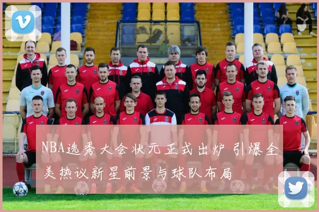 NBA选秀大会状元正式出炉 引爆全美热议新星前景与球队布局