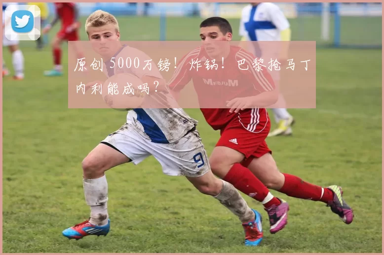 原创 5000万镑！炸锅！巴黎抢马丁内利能成吗？