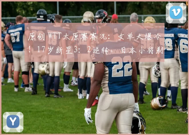 原创 WTT太原赛赛况：女单大爆冷！17岁新星3：2逆转，日本小将剃光头