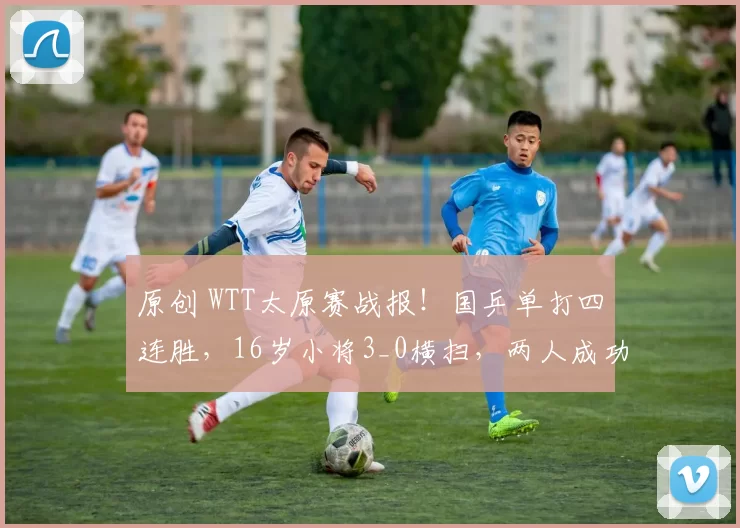 原创 WTT太原赛战报！国乒单打四连胜，16岁小将3_0横扫，两人成功抗日