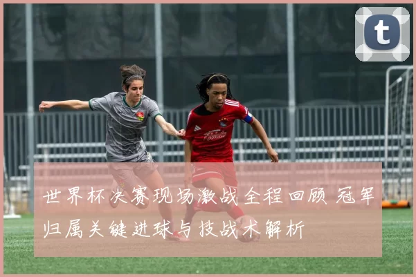 世界杯决赛现场激战全程回顾 冠军归属关键进球与技战术解析