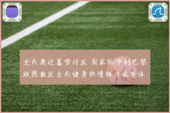 全民奥运蓄势待发 国家队冲刺巴黎版图激发全民健身热情助力城市体育升级