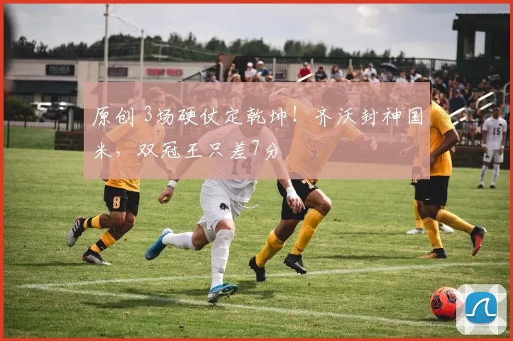 原创 3场硬仗定乾坤！齐沃封神国米，双冠王只差7分