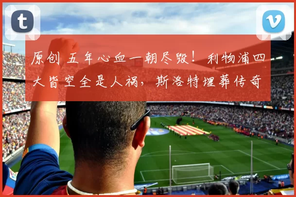 原创 五年心血一朝尽毁！利物浦四大皆空全是人祸，斯洛特埋葬传奇！