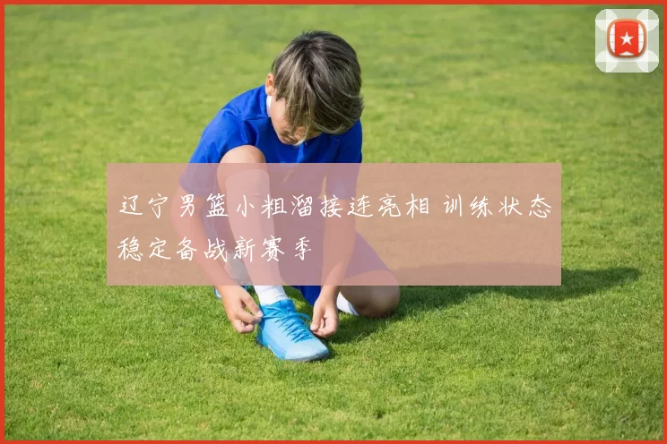 辽宁男篮小粗溜接连亮相 训练状态稳定备战新赛季