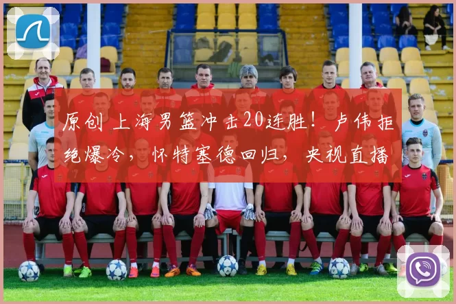 原创 上海男篮冲击20连胜！卢伟拒绝爆冷，怀特塞德回归，央视直播