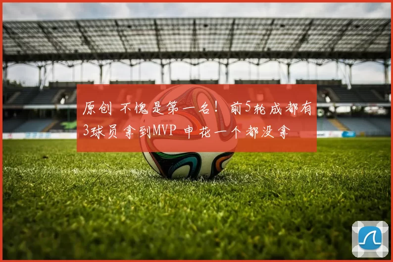 原创 不愧是第一名！前5轮成都有3球员拿到MVP 申花一个都没拿