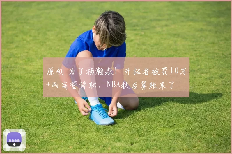 原创 为了杨瀚森！开拓者被罚10万+两高管停职，NBA秋后算账来了