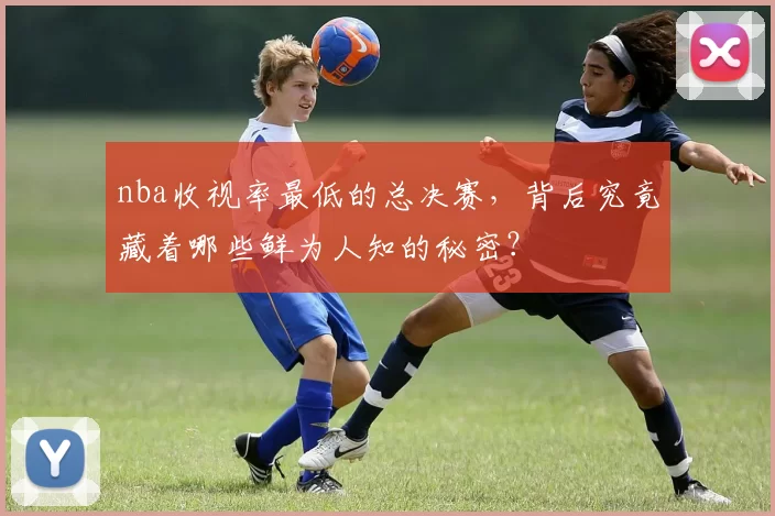 nba收视率最低的总决赛，背后究竟藏着哪些鲜为人知的秘密？
