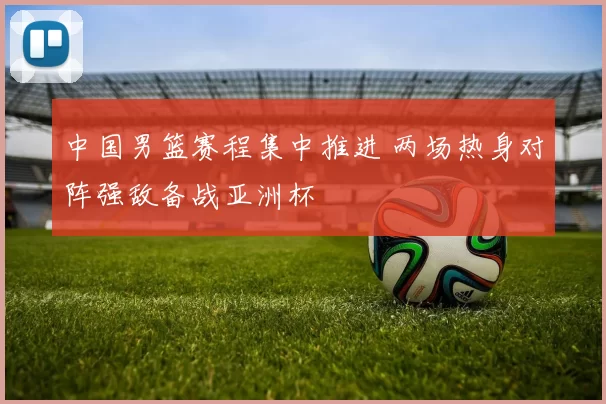 中国男篮赛程集中推进 两场热身对阵强敌备战亚洲杯