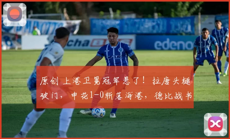原创 上港卫冕冠军悬了！拉唐头槌破门，申花1-0斩落海港，德比战书写新传奇！