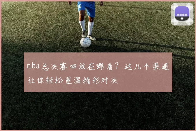 nba总决赛回放在哪看？这几个渠道让你轻松重温精彩对决