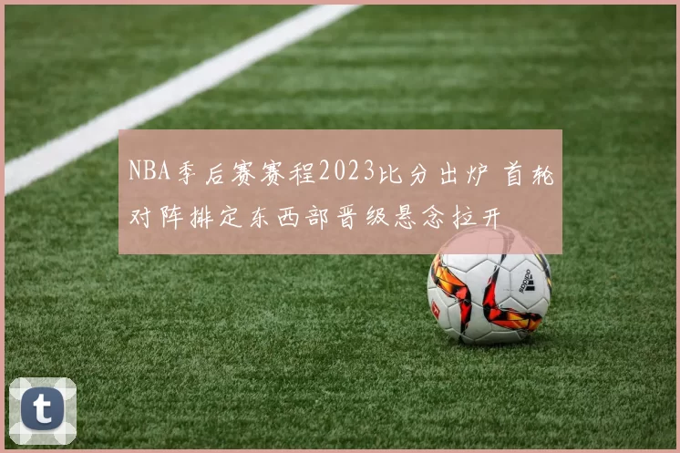 NBA季后赛赛程2023比分出炉 首轮对阵排定东西部晋级悬念拉开