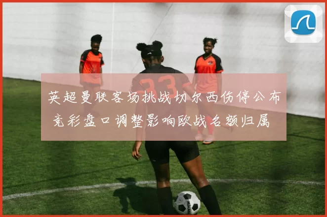 英超曼联客场挑战切尔西伤停公布 竞彩盘口调整影响欧战名额归属