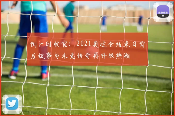 倒计时收官：2021奥运会结束日背后故事与未竟传奇再升级热潮