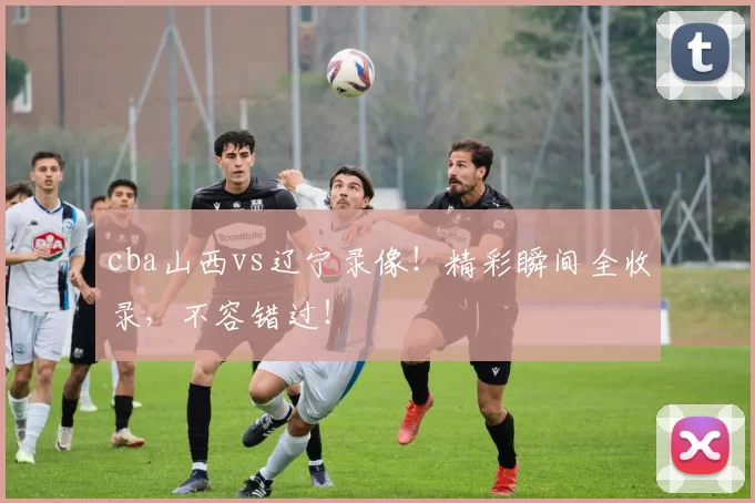 cba山西vs辽宁录像！精彩瞬间全收录，不容错过！