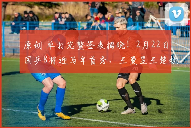 原创 单打完整签表揭晓！2月22日国乒8将迎马年首秀，王曼昱王楚钦领衔外战