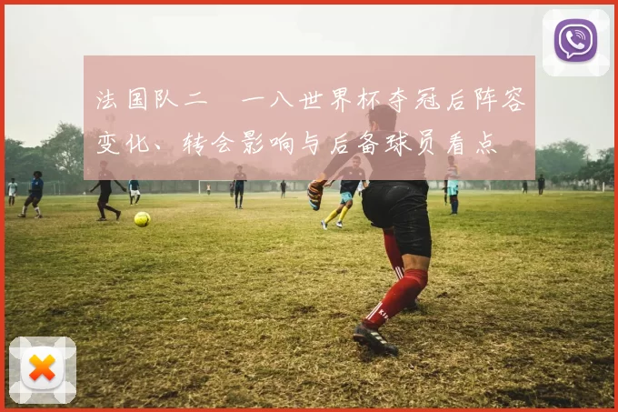 法国队二〇一八世界杯夺冠后阵容变化、转会影响与后备球员看点