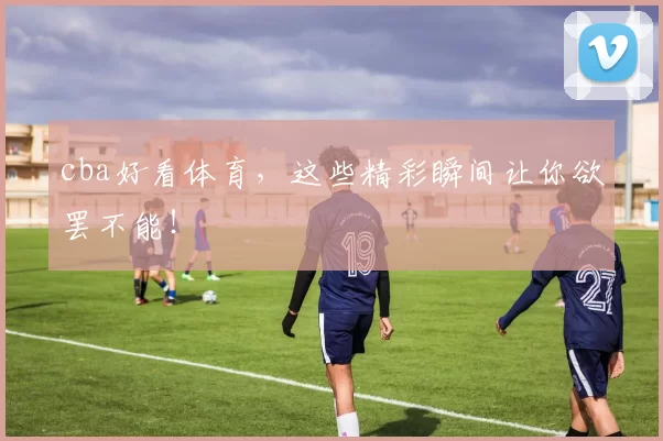 cba好看体育，这些精彩瞬间让你欲罢不能！