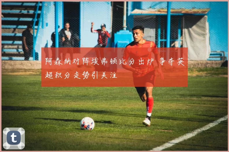 阿森纳对阵埃弗顿比分出炉 争夺英超积分走势引关注